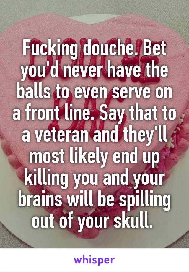 Fucking douche. Bet you'd never have the balls to even serve on a front line. Say that to a veteran and they'll most likely end up killing you and your brains will be spilling out of your skull. 