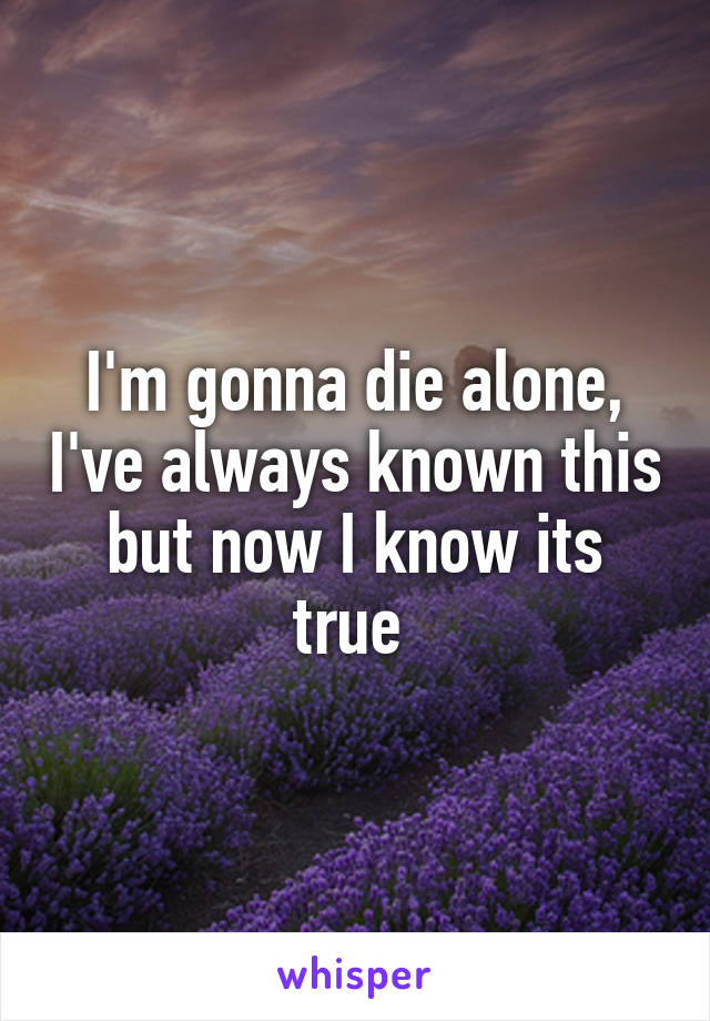 I'm gonna die alone, I've always known this but now I know its true 