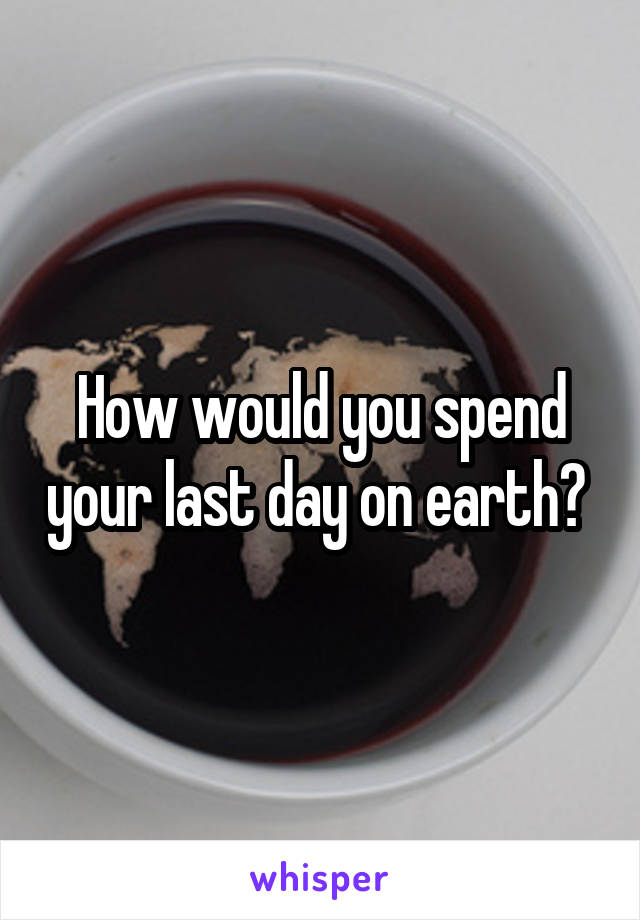 How would you spend your last day on earth? 