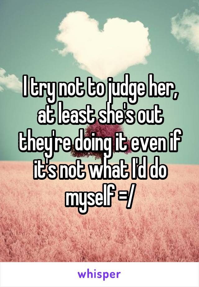 I try not to judge her, at least she's out they're doing it even if it's not what I'd do myself =/