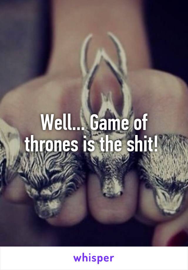 Well... Game of thrones is the shit! 