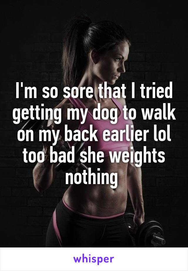 I'm so sore that I tried getting my dog to walk on my back earlier lol too bad she weights nothing 