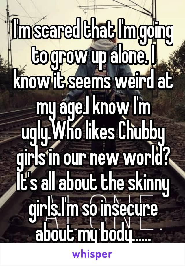 I'm scared that I'm going to grow up alone. I know it seems weird at my age.I know I'm ugly.Who likes Chubby girls in our new world? It's all about the skinny girls.I'm so insecure about my body......