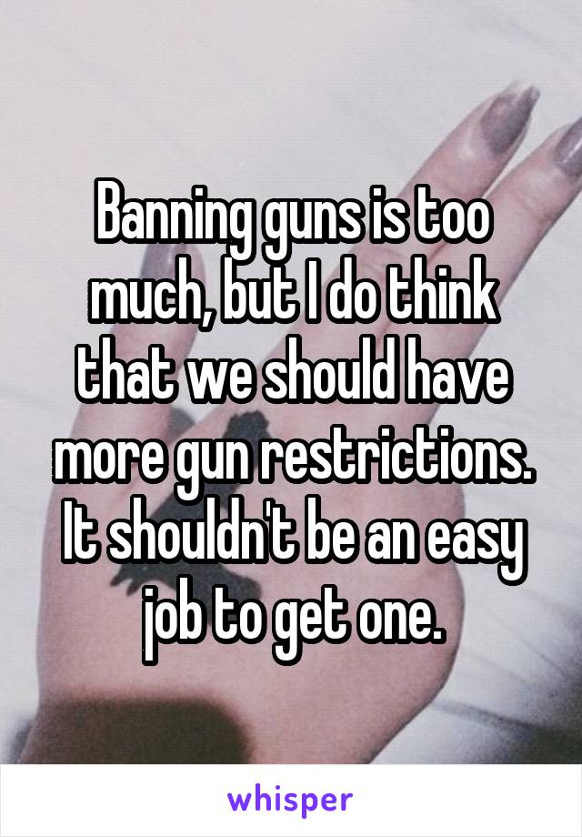 Banning guns is too much, but I do think that we should have more gun restrictions. It shouldn't be an easy job to get one.