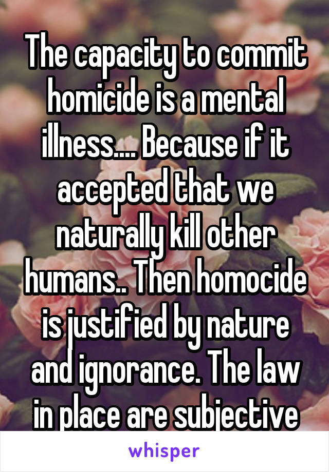 The capacity to commit homicide is a mental illness.... Because if it accepted that we naturally kill other humans.. Then homocide is justified by nature and ignorance. The law in place are subjective