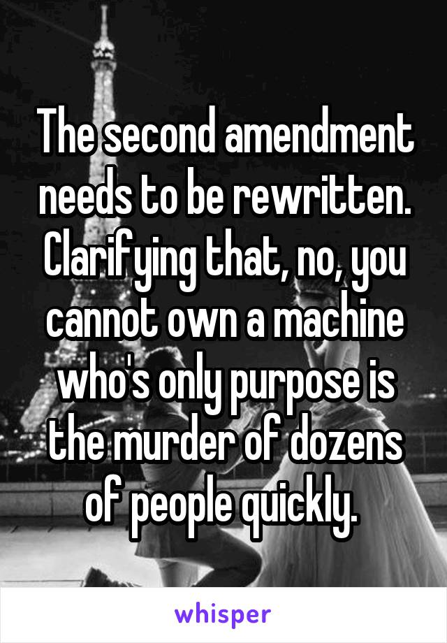 The second amendment needs to be rewritten. Clarifying that, no, you cannot own a machine who's only purpose is the murder of dozens of people quickly. 