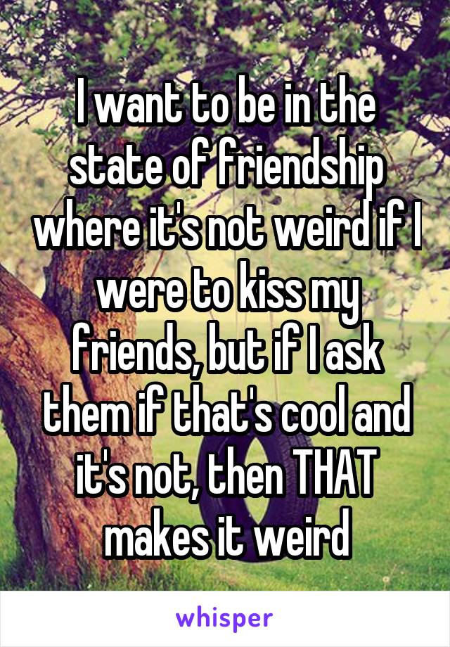 I want to be in the state of friendship where it's not weird if I were to kiss my friends, but if I ask them if that's cool and it's not, then THAT makes it weird