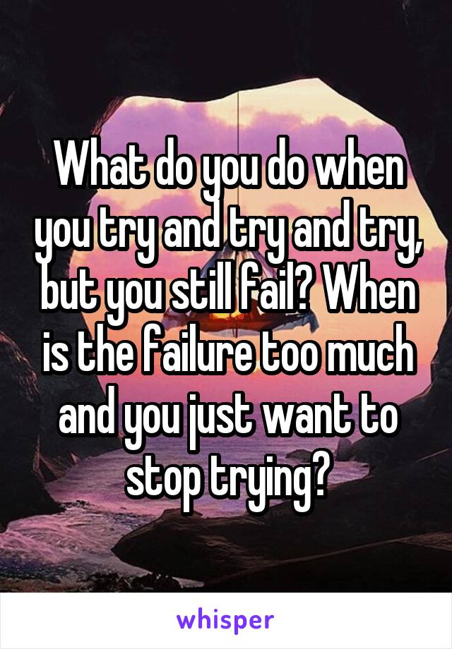 What do you do when you try and try and try, but you still fail? When is the failure too much and you just want to stop trying?