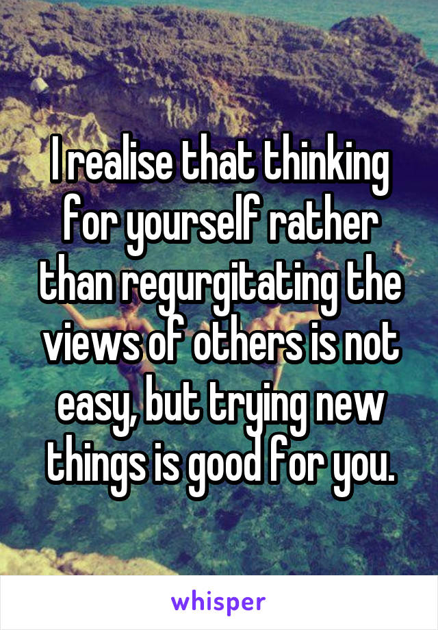 I realise that thinking for yourself rather than regurgitating the views of others is not easy, but trying new things is good for you.