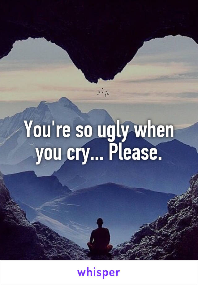 You're so ugly when you cry... Please.