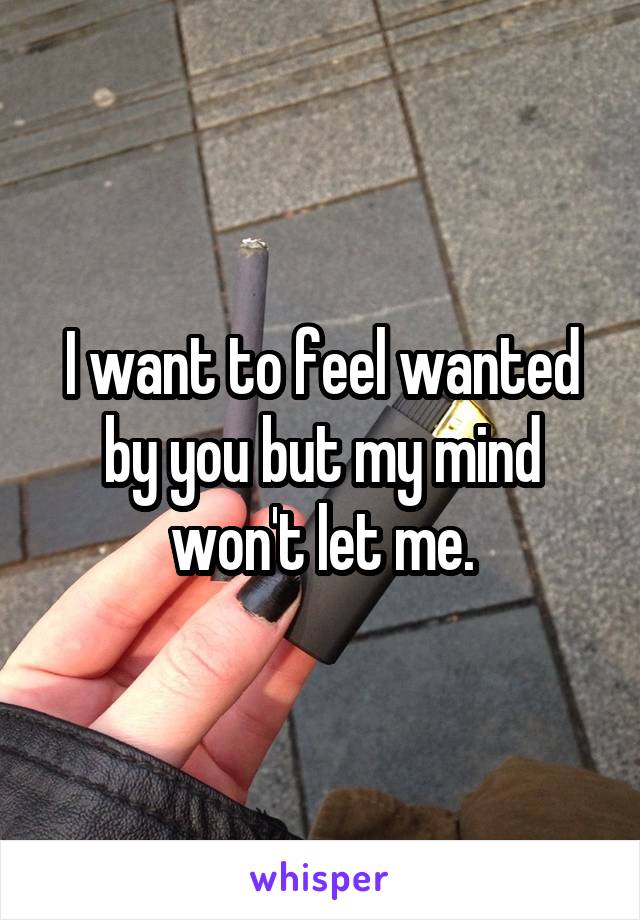 I want to feel wanted by you but my mind won't let me.