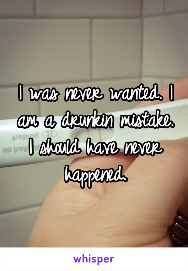 I was never wanted. I am a drunkin mistake. I should have never happened.