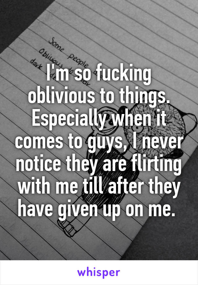 I'm so fucking oblivious to things. Especially when it comes to guys, I never notice they are flirting with me till after they have given up on me. 