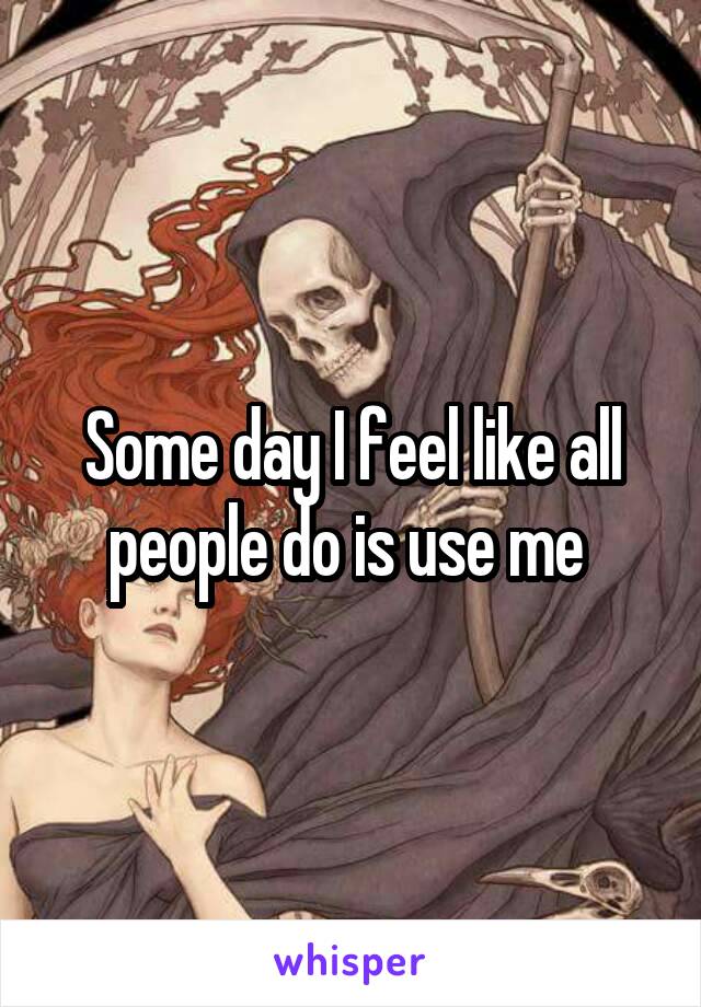 Some day I feel like all people do is use me 