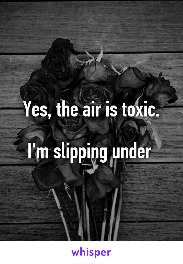 Yes, the air is toxic.

I'm slipping under 