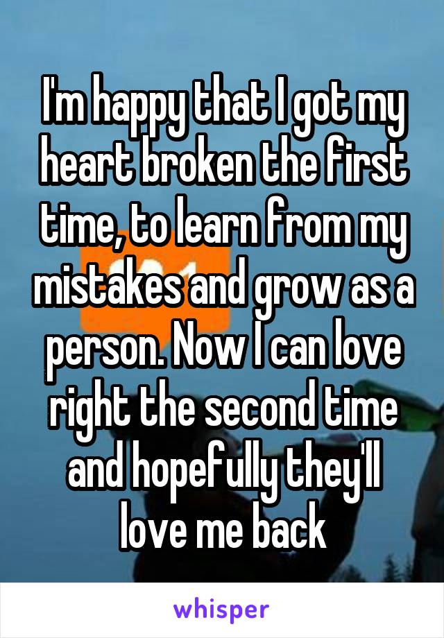 I'm happy that I got my heart broken the first time, to learn from my mistakes and grow as a person. Now I can love right the second time and hopefully they'll love me back