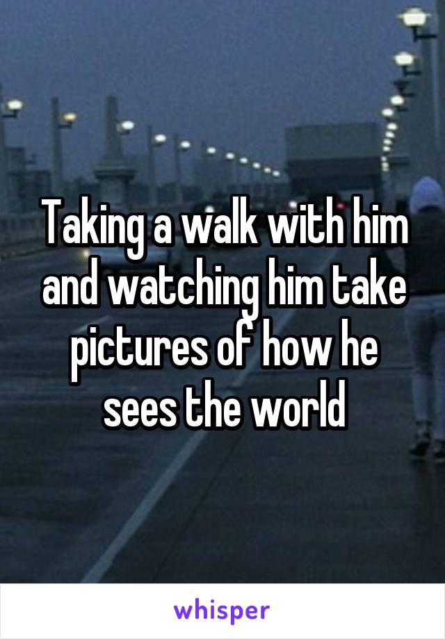 Taking a walk with him and watching him take pictures of how he sees the world