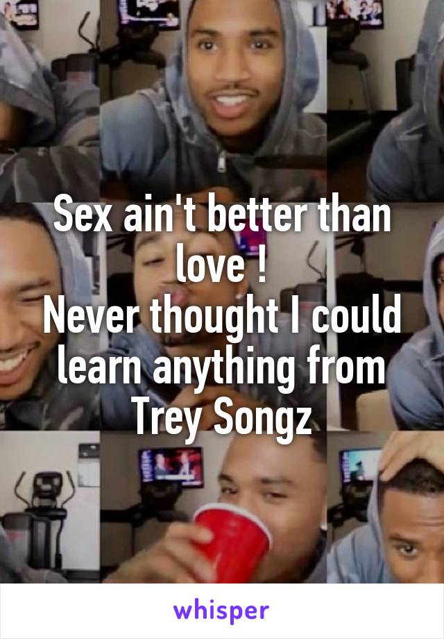 Sex ain't better than love !
Never thought I could learn anything from Trey Songz