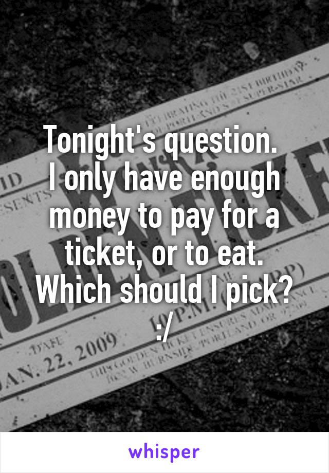 Tonight's question. 
I only have enough money to pay for a ticket, or to eat.
Which should I pick? :/