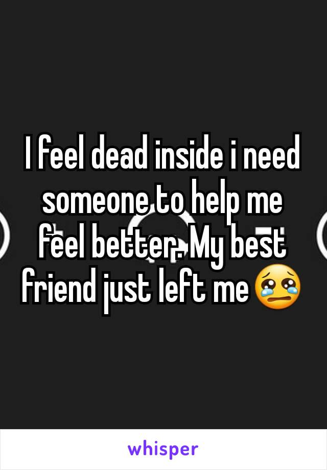 I feel dead inside i need someone to help me feel better. My best friend just left me😢