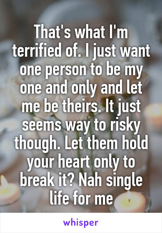 That's what I'm terrified of. I just want one person to be my one and only and let me be theirs. It just seems way to risky though. Let them hold your heart only to break it? Nah single life for me