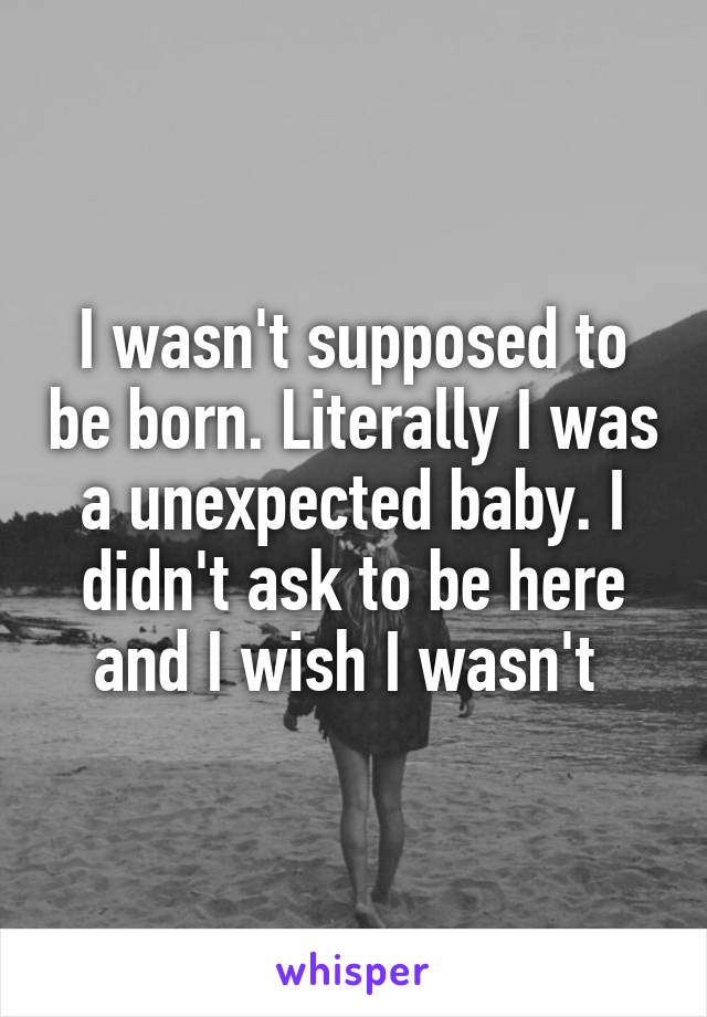 I wasn't supposed to be born. Literally I was a unexpected baby. I didn't ask to be here and I wish I wasn't 