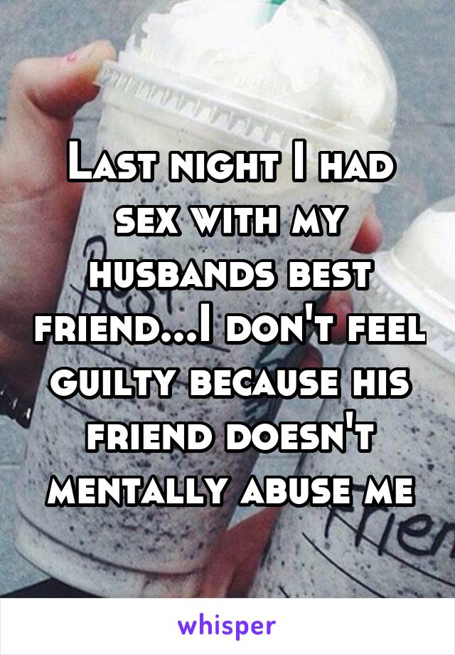 Last night I had sex with my husbands best friend...I don't feel guilty because his friend doesn't mentally abuse me