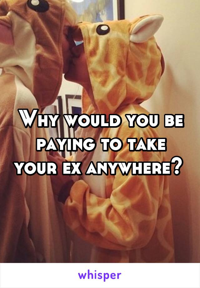 Why would you be paying to take your ex anywhere? 