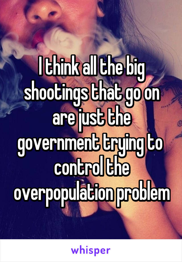 I think all the big shootings that go on are just the government trying to  control the overpopulation problem