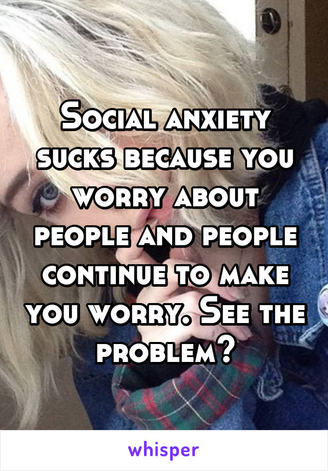 Social anxiety sucks because you worry about people and people continue to make you worry. See the problem?