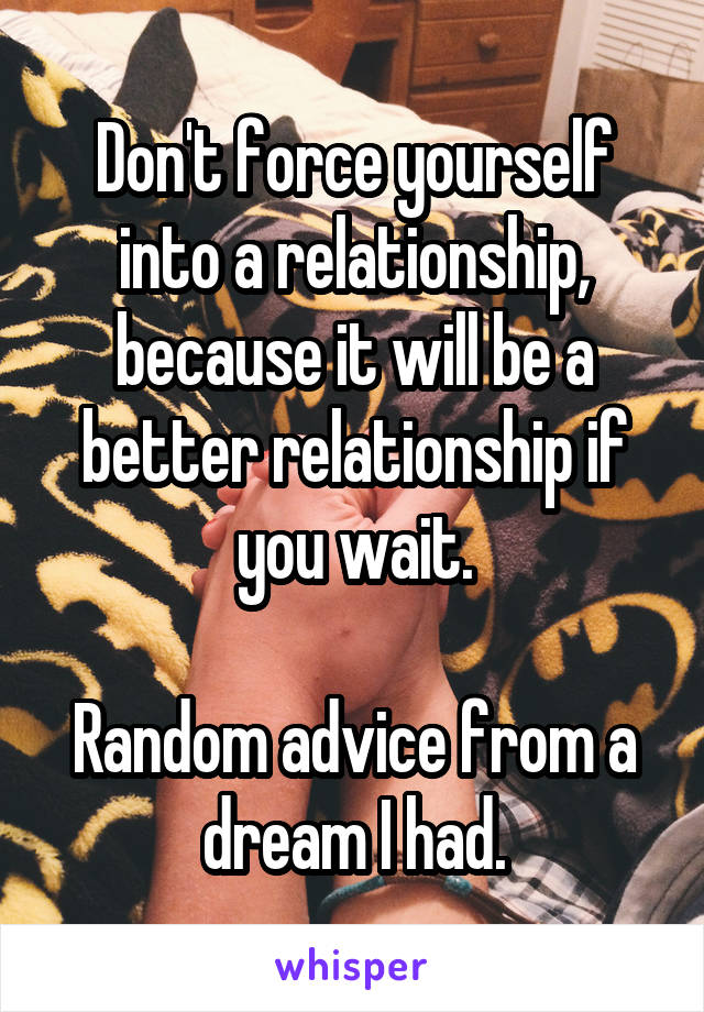 Don't force yourself into a relationship, because it will be a better relationship if you wait.

Random advice from a dream I had.