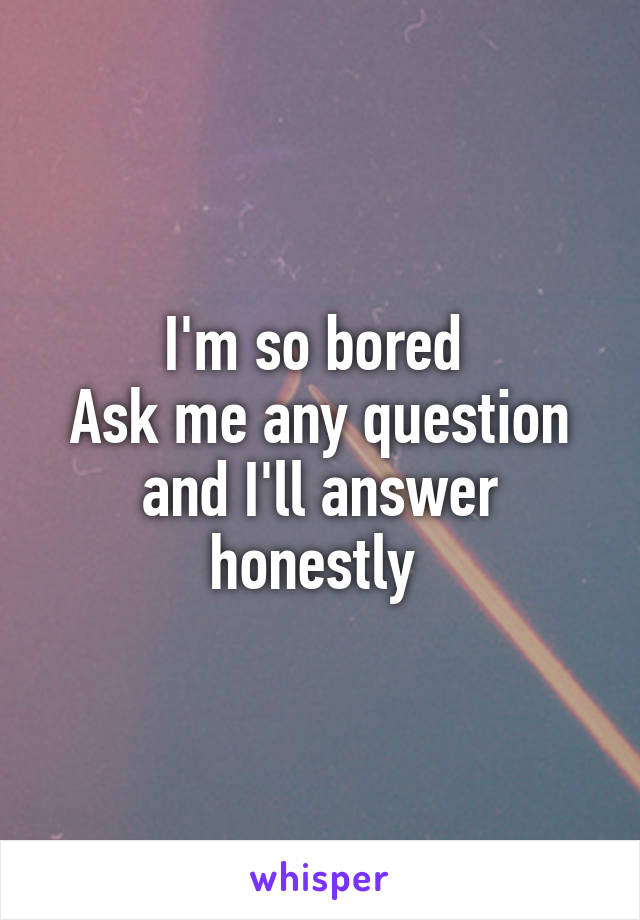 I'm so bored 
Ask me any question and I'll answer honestly 