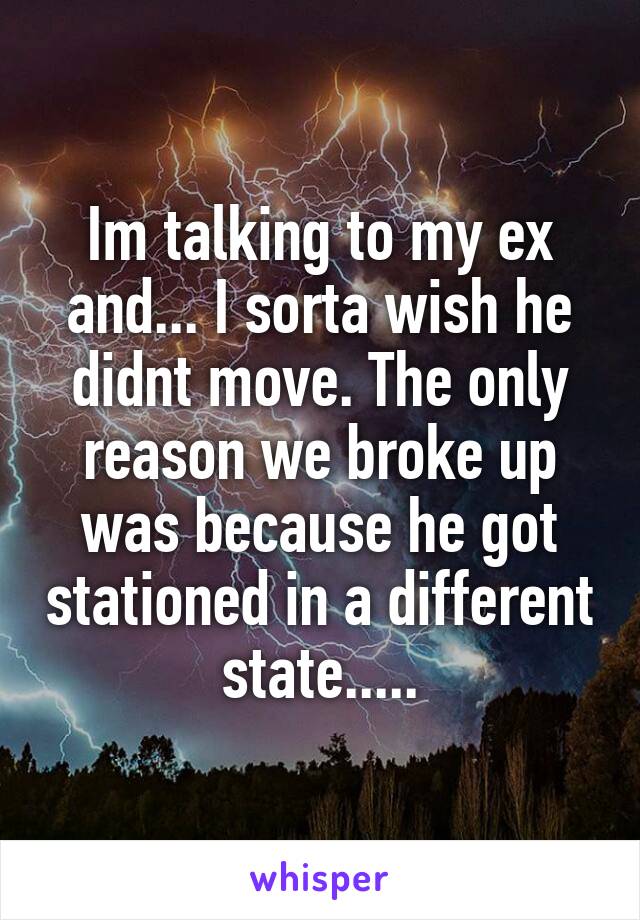 Im talking to my ex and... I sorta wish he didnt move. The only reason we broke up was because he got stationed in a different state.....