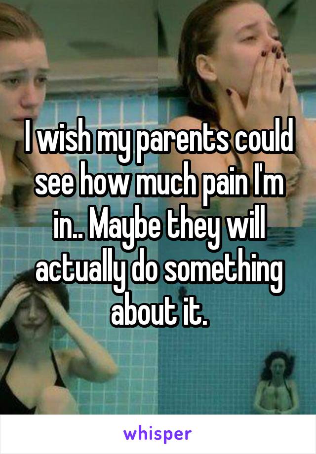 I wish my parents could see how much pain I'm in.. Maybe they will actually do something about it.