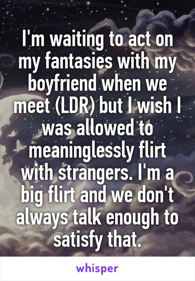 I'm waiting to act on my fantasies with my boyfriend when we meet (LDR) but I wish I was allowed to meaninglessly flirt with strangers. I'm a big flirt and we don't always talk enough to satisfy that.