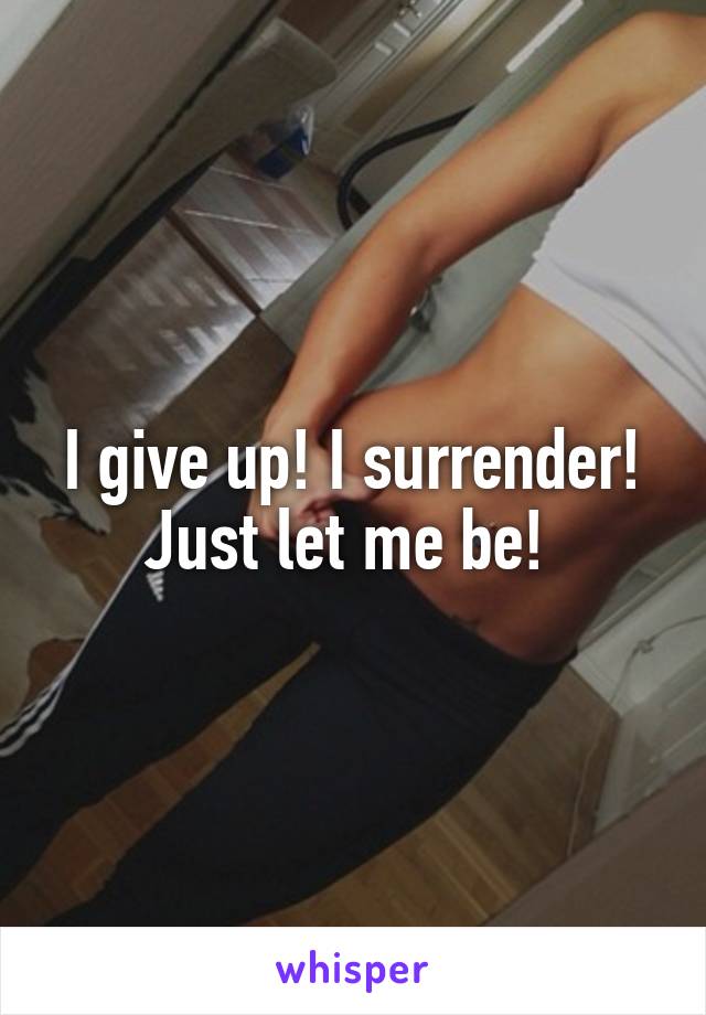 I give up! I surrender! Just let me be! 