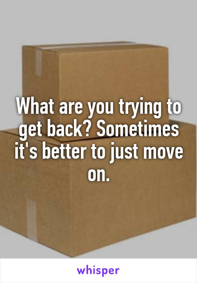 What are you trying to get back? Sometimes it's better to just move on.