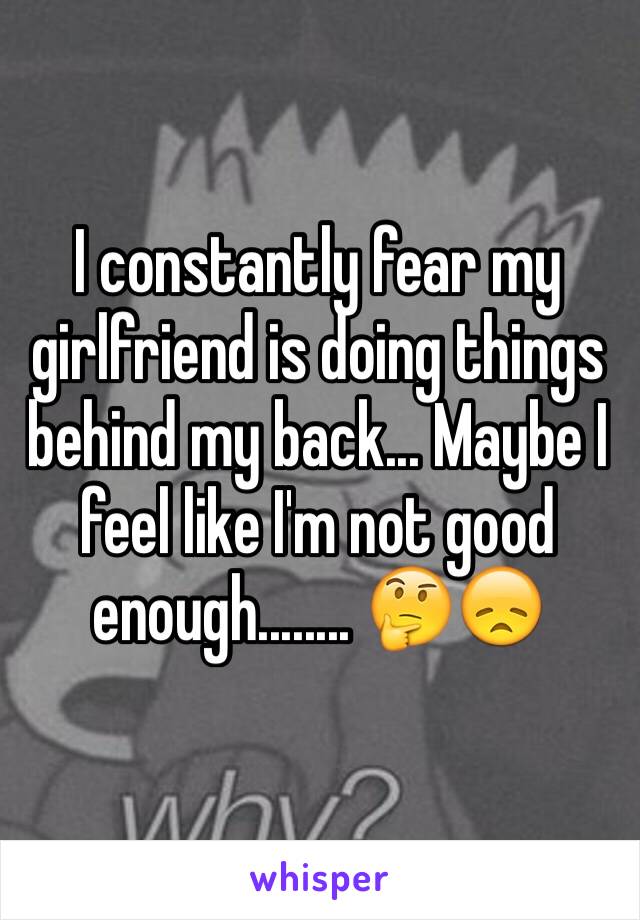 I constantly fear my girlfriend is doing things behind my back... Maybe I feel like I'm not good enough........ 🤔😞