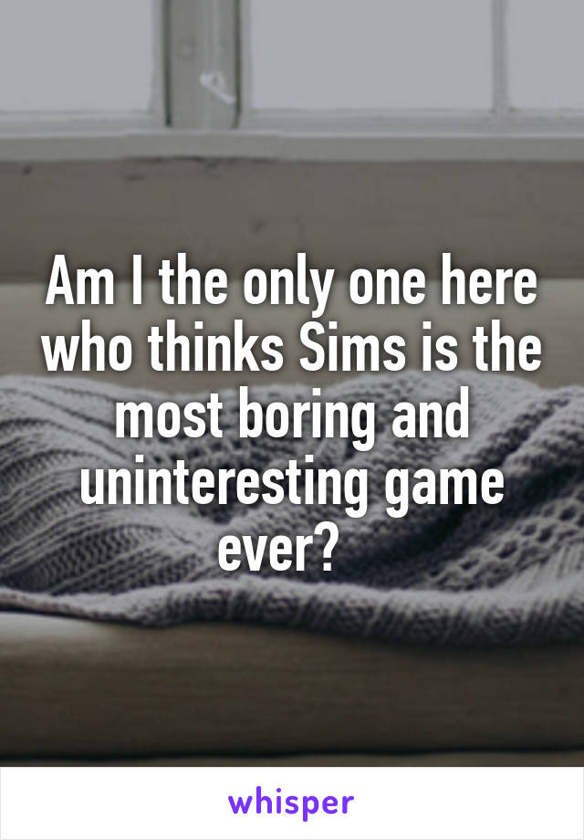 Am I the only one here who thinks Sims is the most boring and uninteresting game ever?  