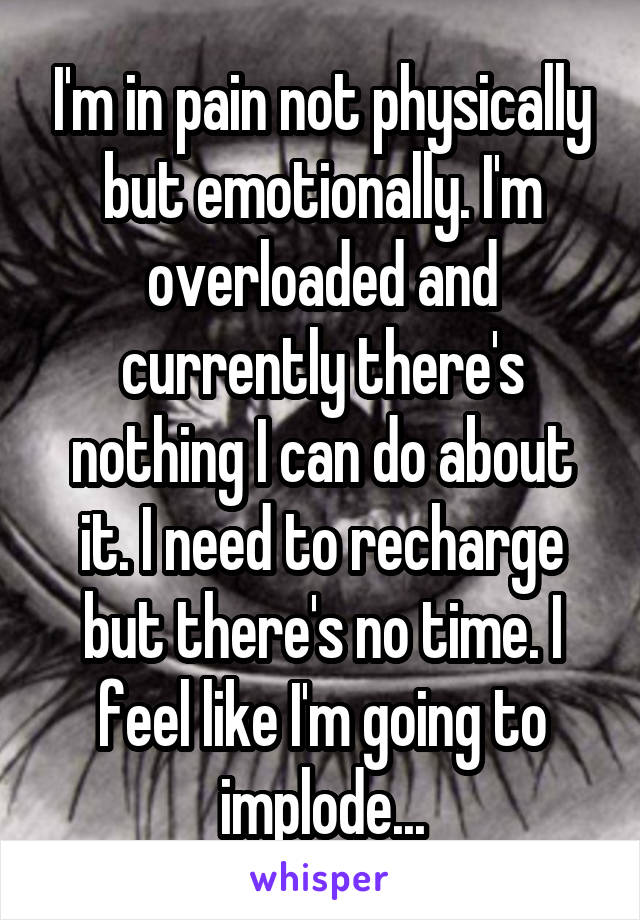 I'm in pain not physically but emotionally. I'm overloaded and currently there's nothing I can do about it. I need to recharge but there's no time. I feel like I'm going to implode...