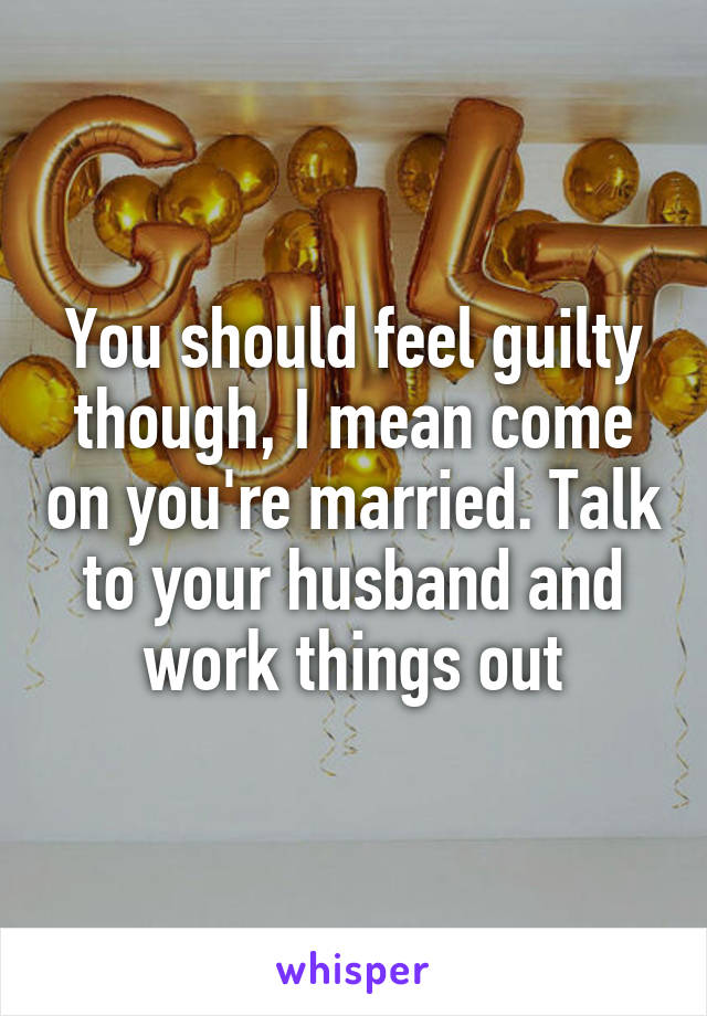 You should feel guilty though, I mean come on you're married. Talk to your husband and work things out