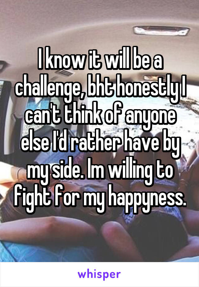 I know it will be a challenge, bht honestly I can't think of anyone else I'd rather have by my side. Im willing to fight for my happyness. 