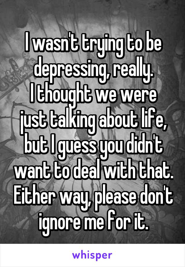 I wasn't trying to be depressing, really.
I thought we were just talking about life, but I guess you didn't want to deal with that. Either way, please don't ignore me for it.