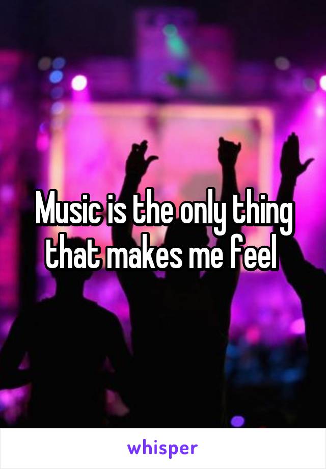 Music is the only thing that makes me feel 