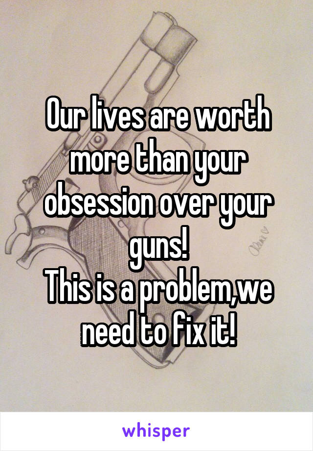 Our lives are worth more than your obsession over your guns!
This is a problem,we need to fix it!