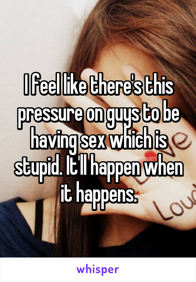 I feel like there's this pressure on guys to be having sex which is stupid. It'll happen when it happens.