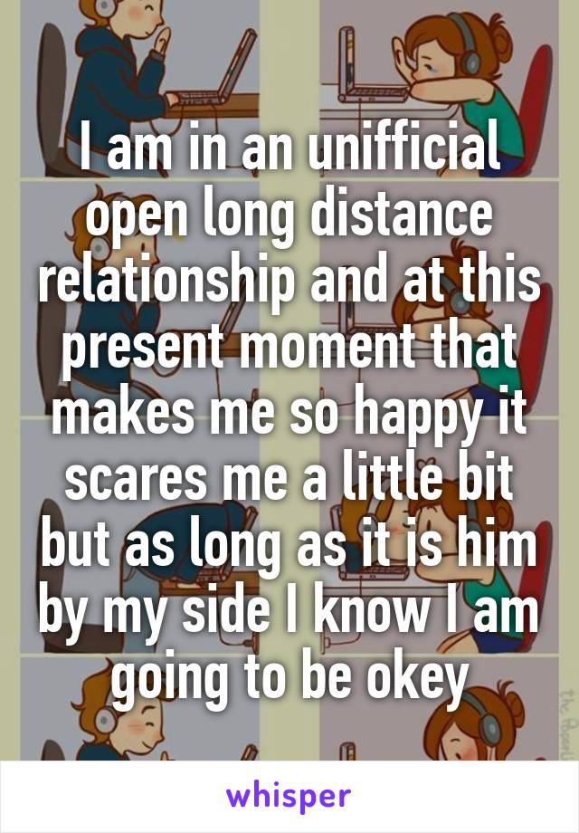 I am in an unifficial open long distance relationship and at this present moment that makes me so happy it scares me a little bit but as long as it is him by my side I know I am going to be okey