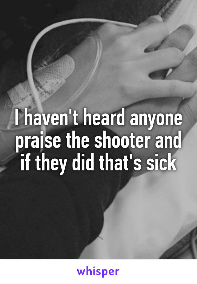 I haven't heard anyone praise the shooter and if they did that's sick