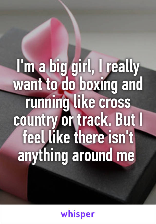 I'm a big girl, I really want to do boxing and running like cross country or track. But I feel like there isn't anything around me 