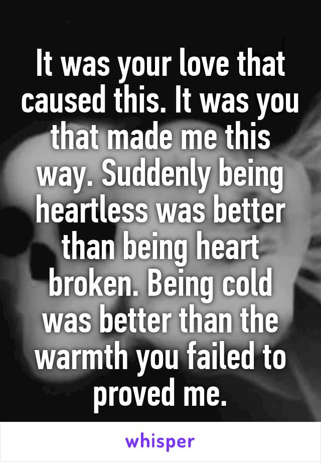 It was your love that caused this. It was you that made me this way. Suddenly being heartless was better than being heart broken. Being cold was better than the warmth you failed to proved me.